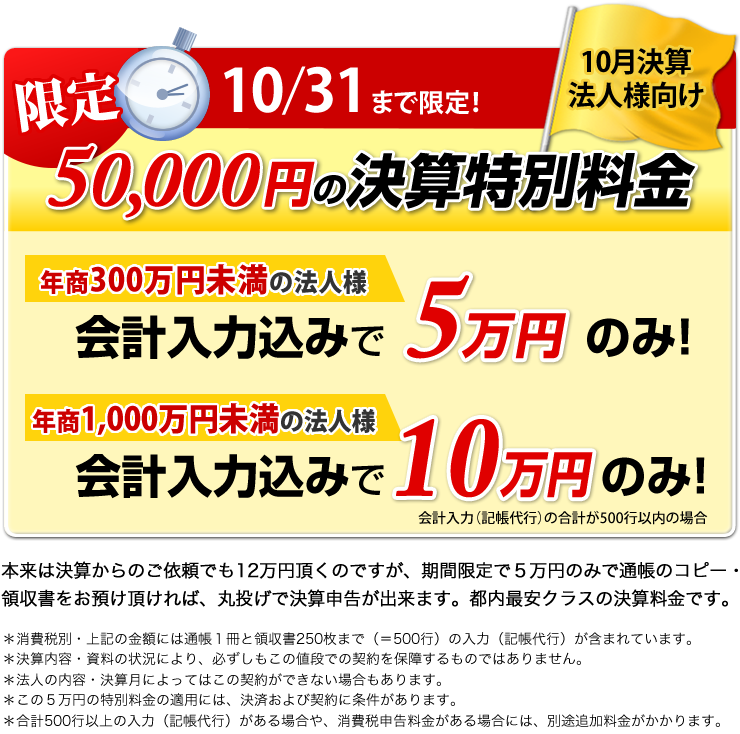 限定 5/31まで限定 5月決算法人様向け 50,000円の決算特別料金 年商300万円未満の法人様 会計入力込みで5万円のみ！ 年商1,000万円未満の法人様 会計入力込みで10万円のみ！