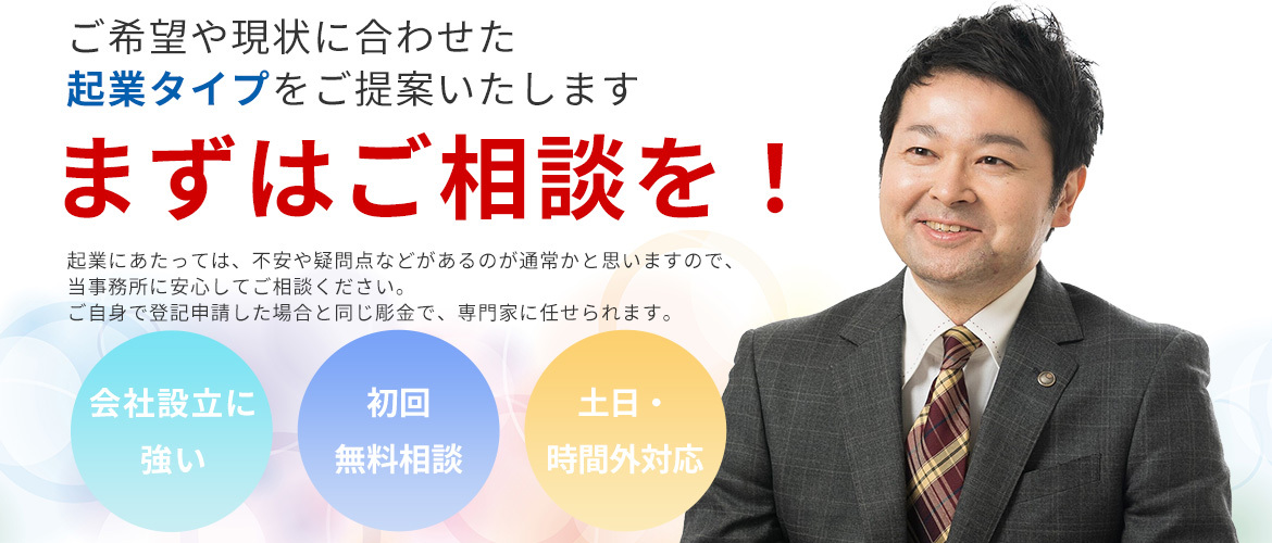 ご希望や現状に合わせた起業タイプを提案致します まずはご相談を！ 起業にあたっては、不安や疑問点などがあるのが通常かと思いますので、当事務所に安心してご相談ください。 ご自身で登記申請した場合と同じ料金で、専門家に任せられます。  ・会社設立に強い ・初回無料相談 ・土日・時間外対応