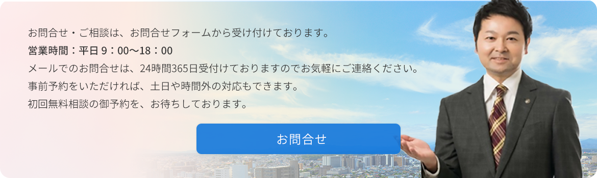 お問合せ・ご相談は、お問合せフォームから受け付けております。  営業時間：平日 9:00～18:00  メールでのお問合せは24時間365日受け付けておりますのでお気軽にご連絡ください。 事前予約をいただければ、土日や時間外の対応もできます。 初回無料相談の御予約をお待ちしております。　お問合せ